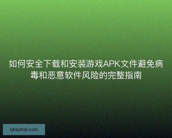 如何安全下载和安装游戏APK文件避免病毒和恶意软件风险的完整指南