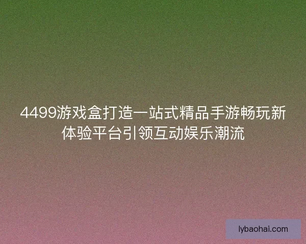 4499游戏盒打造一站式精品手游畅玩新体验平台引领互动娱乐潮流