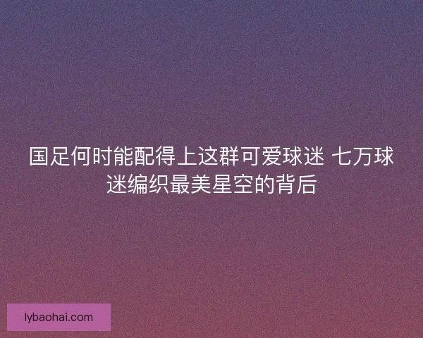 国足何时能配得上这群可爱球迷 七万球迷编织最美星空的背后