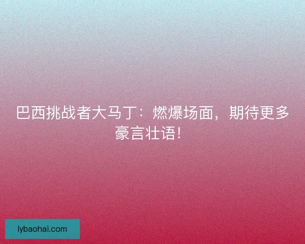 巴西挑战者大马丁：燃爆场面，期待更多豪言壮语！