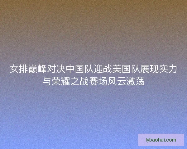 女排巅峰对决中国队迎战美国队展现实力与荣耀之战赛场风云激荡