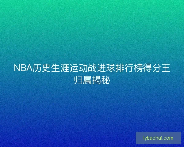 NBA历史生涯运动战进球排行榜得分王归属揭秘