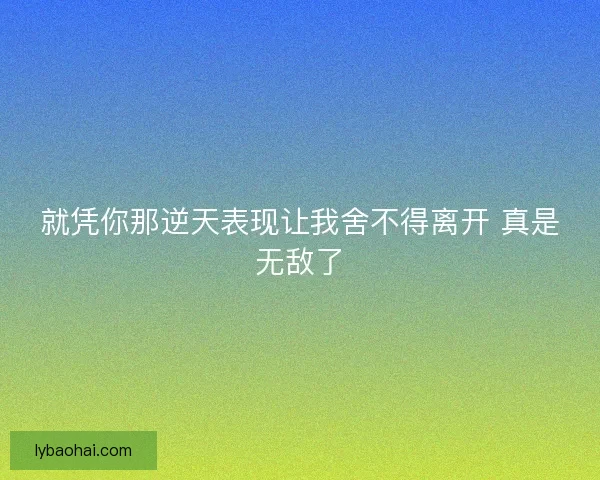 就凭你那逆天表现让我舍不得离开 真是无敌了