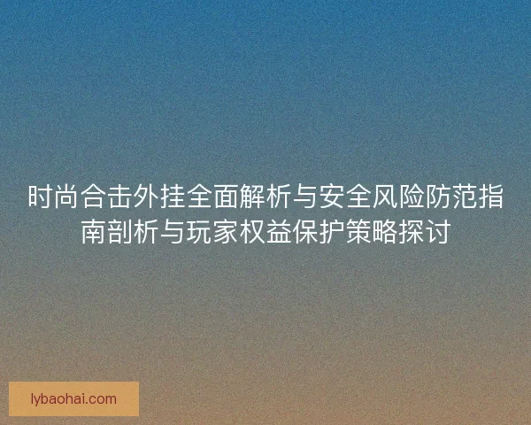 时尚合击外挂全面解析与安全风险防范指南剖析与玩家权益保护策略探讨