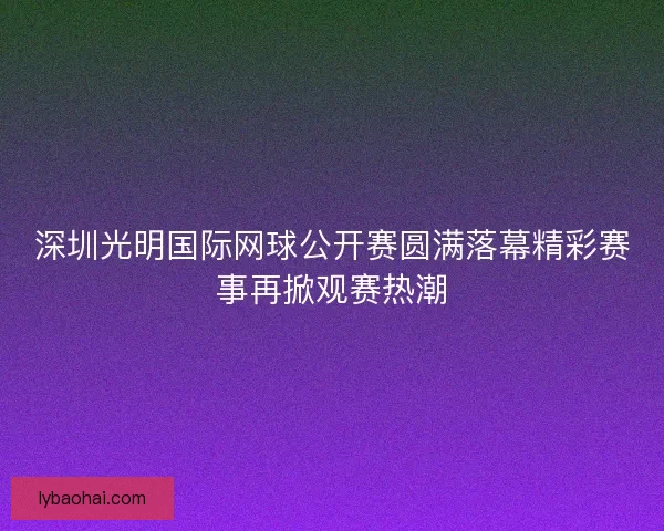 深圳光明国际网球公开赛圆满落幕精彩赛事再掀观赛热潮