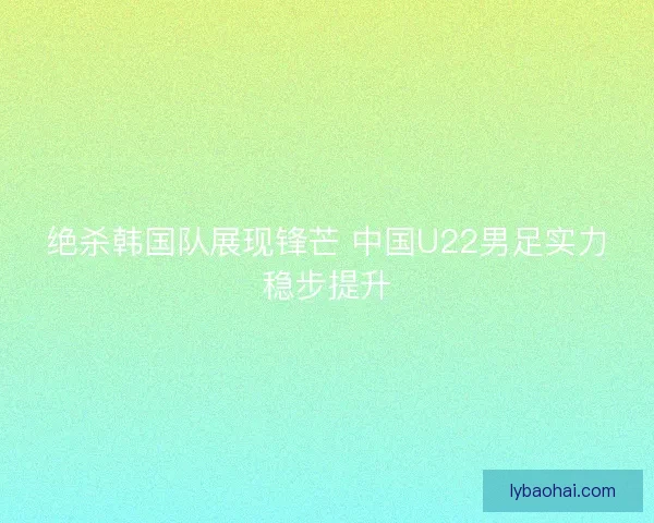 绝杀韩国队展现锋芒 中国U22男足实力稳步提升