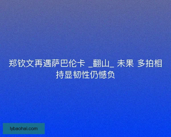 郑钦文再遇萨巴伦卡 _翻山_ 未果 多拍相持显韧性仍憾负