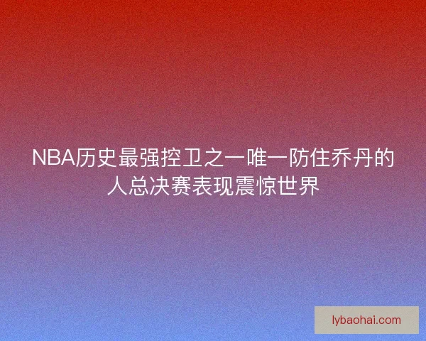NBA历史最强控卫之一唯一防住乔丹的人总决赛表现震惊世界