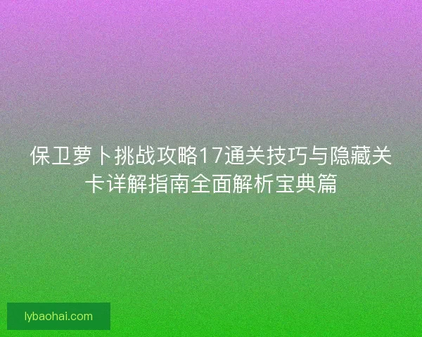 保卫萝卜挑战攻略17通关技巧与隐藏关卡详解指南全面解析宝典篇