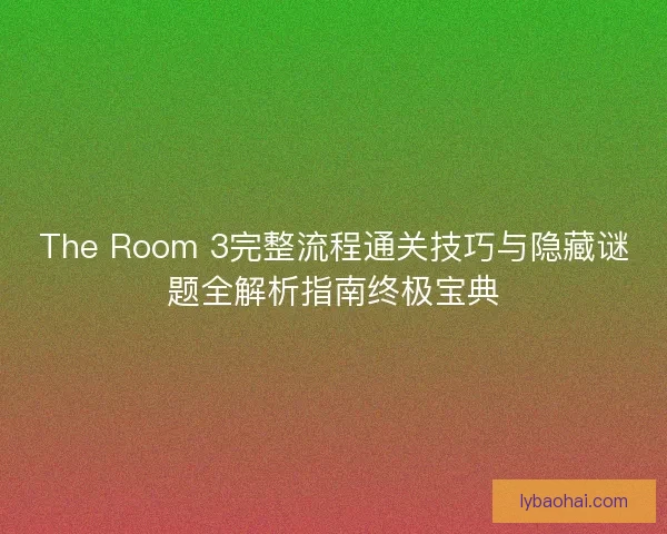 The Room 3完整流程通关技巧与隐藏谜题全解析指南终极宝典