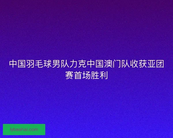 中国羽毛球男队力克中国澳门队收获亚团赛首场胜利
